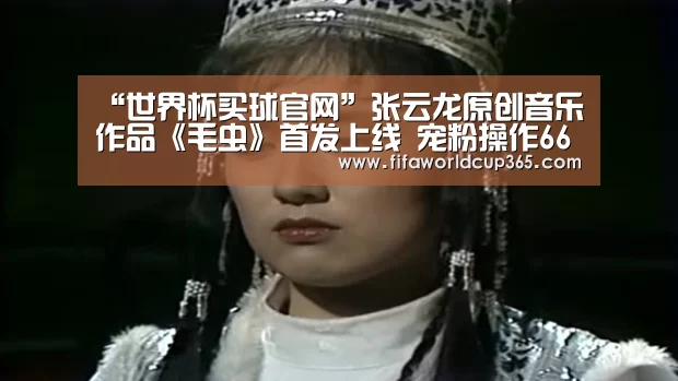 “世界杯买球官网”张云龙原创音乐作品《毛虫》首发上线 宠粉操作666(图4) 世界杯买球